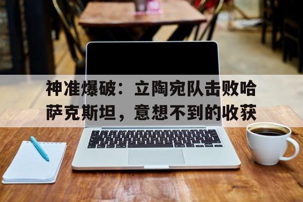 FB体育-神准爆破：立陶宛队击败哈萨克斯坦，意想不到的收获